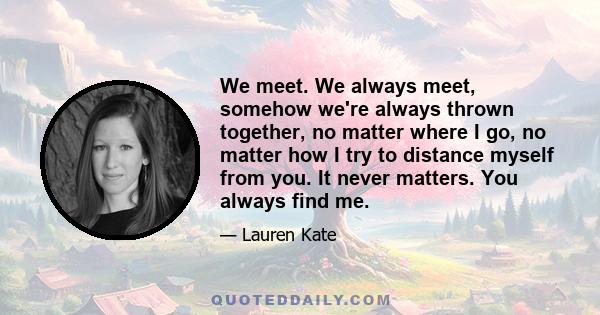 We meet. We always meet, somehow we're always thrown together, no matter where I go, no matter how I try to distance myself from you. It never matters. You always find me.