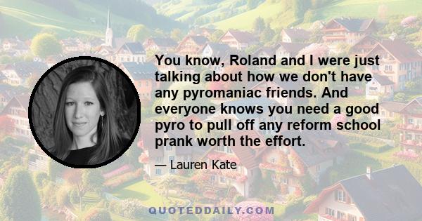 You know, Roland and I were just talking about how we don't have any pyromaniac friends. And everyone knows you need a good pyro to pull off any reform school prank worth the effort.