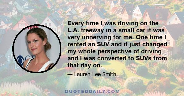 Every time I was driving on the L.A. freeway in a small car it was very unnerving for me. One time I rented an SUV and it just changed my whole perspective of driving and I was converted to SUVs from that day on.