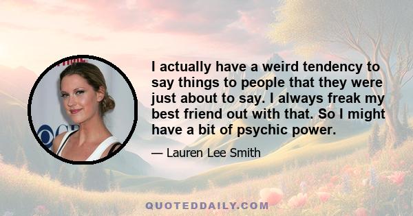 I actually have a weird tendency to say things to people that they were just about to say. I always freak my best friend out with that. So I might have a bit of psychic power.