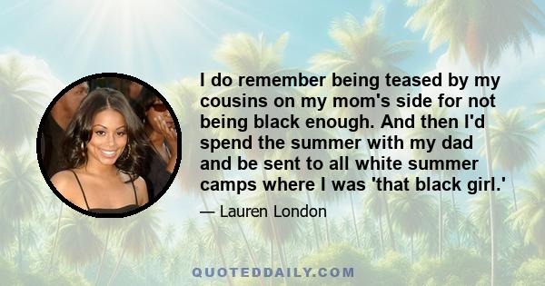 I do remember being teased by my cousins on my mom's side for not being black enough. And then I'd spend the summer with my dad and be sent to all white summer camps where I was 'that black girl.'