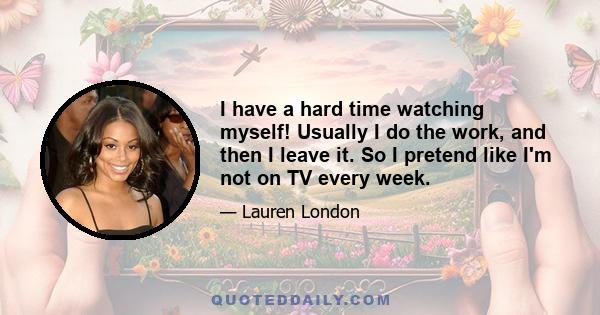 I have a hard time watching myself! Usually I do the work, and then I leave it. So I pretend like I'm not on TV every week.