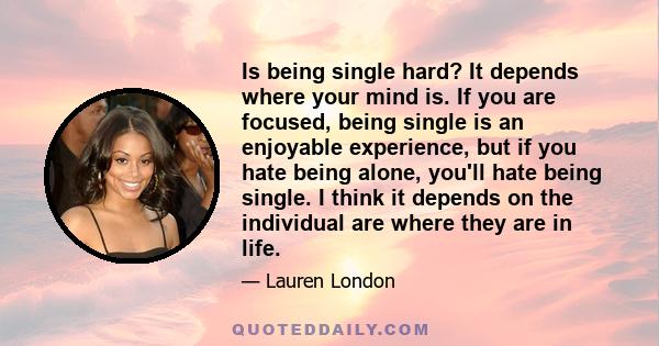 Is being single hard? It depends where your mind is. If you are focused, being single is an enjoyable experience, but if you hate being alone, you'll hate being single. I think it depends on the individual are where