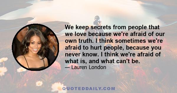 We keep secrets from people that we love because we're afraid of our own truth. I think sometimes we're afraid to hurt people, because you never know. I think we're afraid of what is, and what can't be.