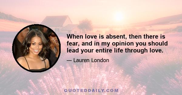 When love is absent, then there is fear, and in my opinion you should lead your entire life through love.