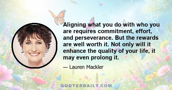 Aligning what you do with who you are requires commitment, effort, and perseverance. But the rewards are well worth it. Not only will it enhance the quality of your life, it may even prolong it.