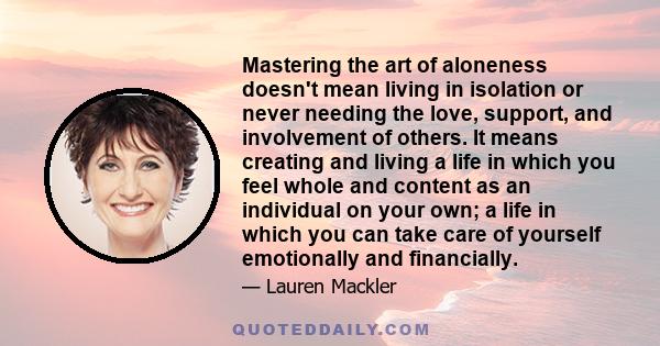 Mastering the art of aloneness doesn't mean living in isolation or never needing the love, support, and involvement of others. It means creating and living a life in which you feel whole and content as an individual on