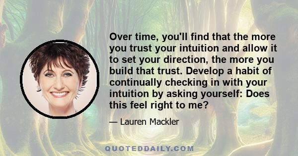 Over time, you'll find that the more you trust your intuition and allow it to set your direction, the more you build that trust. Develop a habit of continually checking in with your intuition by asking yourself: Does