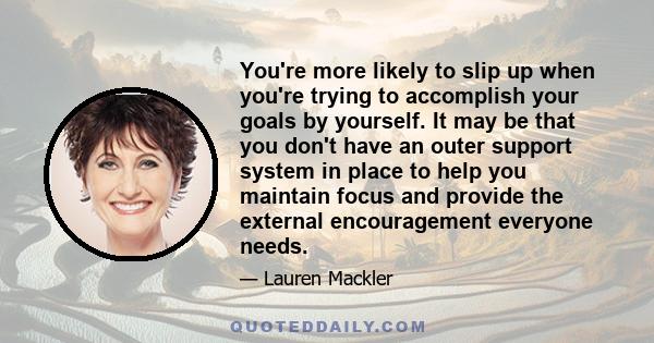 You're more likely to slip up when you're trying to accomplish your goals by yourself. It may be that you don't have an outer support system in place to help you maintain focus and provide the external encouragement