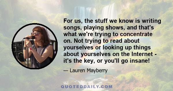 For us, the stuff we know is writing songs, playing shows, and that's what we're trying to concentrate on. Not trying to read about yourselves or looking up things about yourselves on the Internet - it's the key, or