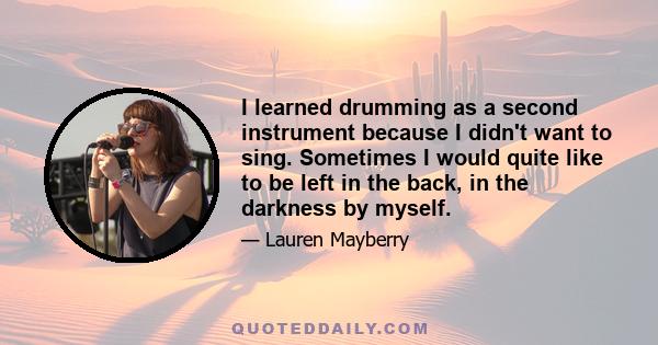 I learned drumming as a second instrument because I didn't want to sing. Sometimes I would quite like to be left in the back, in the darkness by myself.