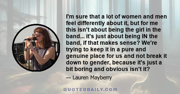 I'm sure that a lot of women and men feel differently about it, but for me this isn't about being the girl in the band... it's just about being IN the band, if that makes sense? We're trying to keep it in a pure and