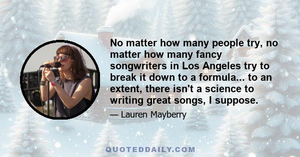 No matter how many people try, no matter how many fancy songwriters in Los Angeles try to break it down to a formula... to an extent, there isn't a science to writing great songs, I suppose. For me, it's always about