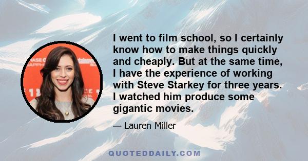 I went to film school, so I certainly know how to make things quickly and cheaply. But at the same time, I have the experience of working with Steve Starkey for three years. I watched him produce some gigantic movies.