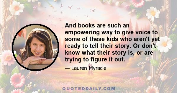 And books are such an empowering way to give voice to some of these kids who aren't yet ready to tell their story. Or don't know what their story is, or are trying to figure it out.