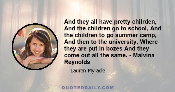 And they all have pretty chilrden, And the children go to school, And the children to go summer camp, And then to the university, Where they are put in bozes And they come out all the same. - Malvina Reynolds