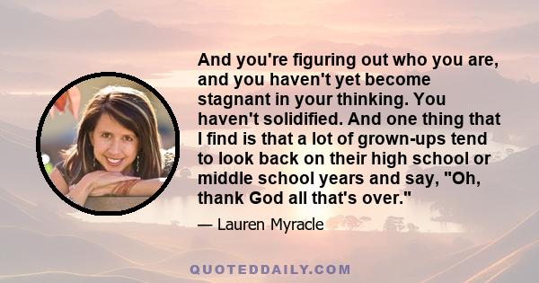 And you're figuring out who you are, and you haven't yet become stagnant in your thinking. You haven't solidified. And one thing that I find is that a lot of grown-ups tend to look back on their high school or middle