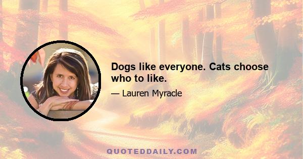 Dogs like everyone. Cats choose who to like.