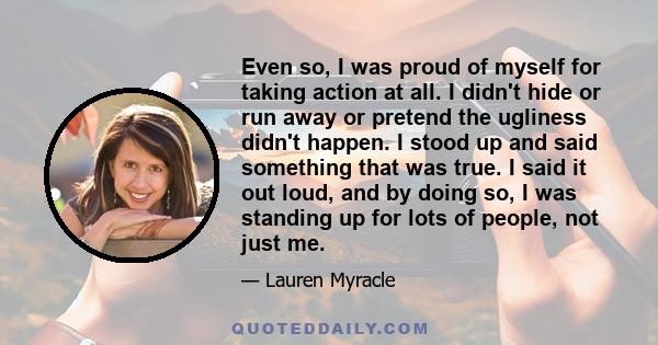 Even so, I was proud of myself for taking action at all. I didn't hide or run away or pretend the ugliness didn't happen. I stood up and said something that was true. I said it out loud, and by doing so, I was standing