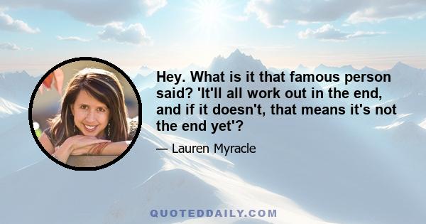 Hey. What is it that famous person said? 'It'll all work out in the end, and if it doesn't, that means it's not the end yet'?