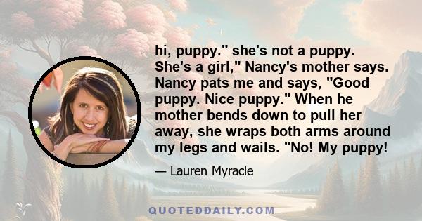 hi, puppy. she's not a puppy. She's a girl, Nancy's mother says. Nancy pats me and says, Good puppy. Nice puppy. When he mother bends down to pull her away, she wraps both arms around my legs and wails. No! My puppy!