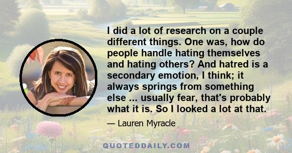 I did a lot of research on a couple different things. One was, how do people handle hating themselves and hating others? And hatred is a secondary emotion, I think; it always springs from something else ... usually