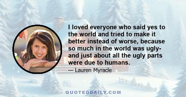 I loved everyone who said yes to the world and tried to make it better instead of worse, because so much in the world was ugly- and just about all the ugly parts were due to humans.