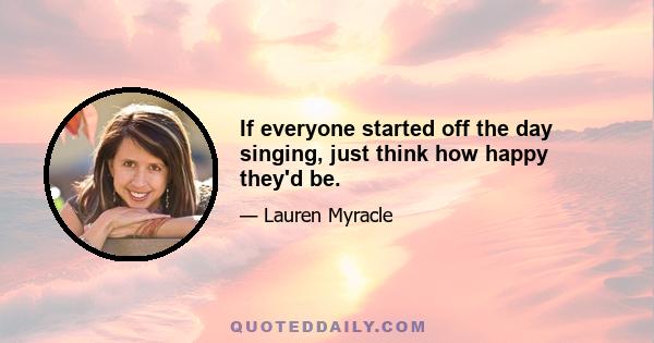 If everyone started off the day singing, just think how happy they'd be.