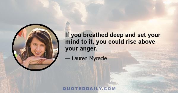 If you breathed deep and set your mind to it, you could rise above your anger.