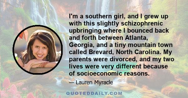 I'm a southern girl, and I grew up with this slightly schizophrenic upbringing where I bounced back and forth between Atlanta, Georgia, and a tiny mountain town called Brevard, North Carolina. My parents were divorced,