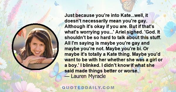 Just because you're into Kate...well, it doesn't necessarily mean you're gay. Although it's okay if you are. But if that's what's worrying you...' Ariel sighed. 'God. It shouldn't be so hard to talk about this stuff.