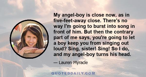 My angel-boy is close now, as in five-feet-away close. There's no way I'm going to burst into song in front of him. But then the contrary part of me says, you're going to let a boy keep you from singing out loud? Sing,