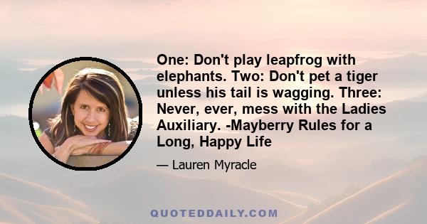 One: Don't play leapfrog with elephants. Two: Don't pet a tiger unless his tail is wagging. Three: Never, ever, mess with the Ladies Auxiliary. -Mayberry Rules for a Long, Happy Life