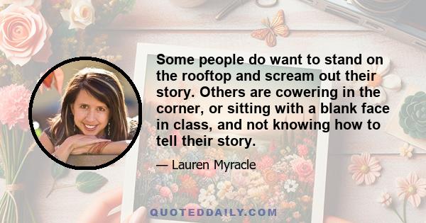 Some people do want to stand on the rooftop and scream out their story. Others are cowering in the corner, or sitting with a blank face in class, and not knowing how to tell their story.