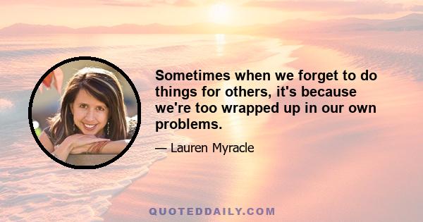 Sometimes when we forget to do things for others, it's because we're too wrapped up in our own problems.