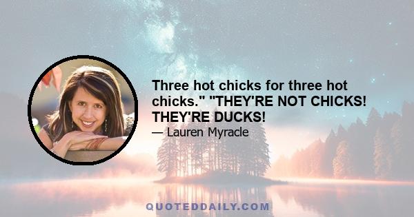 Three hot chicks for three hot chicks. THEY'RE NOT CHICKS! THEY'RE DUCKS!