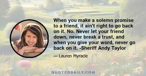 When you make a solemn promise to a friend, it ain't right to go back on it. No. Never let your friend down, never break a trust, and when you give your word, never go back on it. -Sheriff Andy Taylor