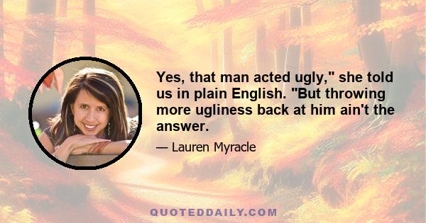 Yes, that man acted ugly, she told us in plain English. But throwing more ugliness back at him ain't the answer.