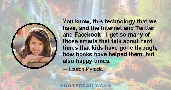 You know, this technology that we have, and the Internet and Twitter and Facebook - I get so many of those emails that talk about hard times that kids have gone through, how books have helped them, but also happy times.