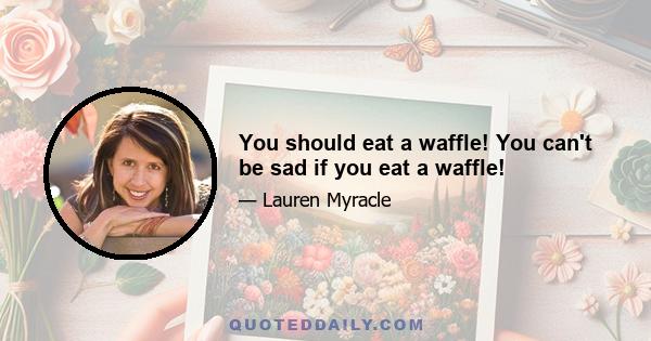 You should eat a waffle! You can't be sad if you eat a waffle!