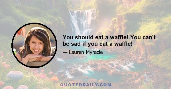 You shоuld eat а waffle! Yоu саn't bе sad іf уоu eat а waffle!