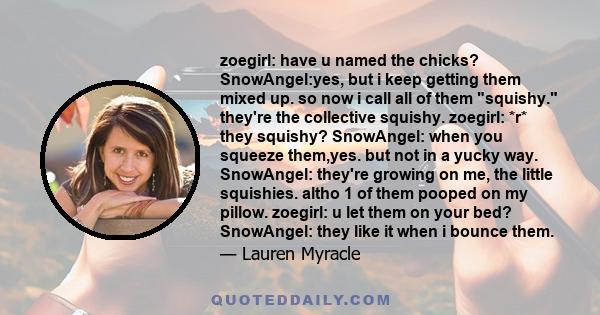 zoegirl: have u named the chicks? SnowAngel:yes, but i keep getting them mixed up. so now i call all of them squishy. they're the collective squishy. zoegirl: *r* they squishy? SnowAngel: when you squeeze them,yes. but