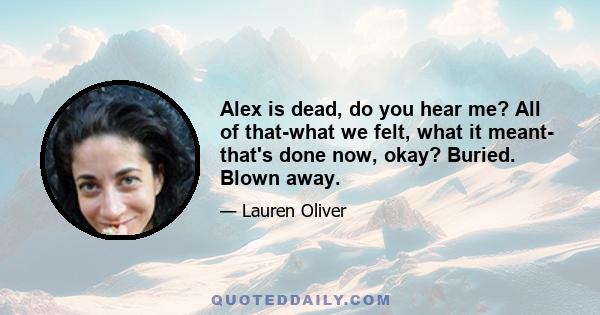 Alex is dead, do you hear me? All of that-what we felt, what it meant- that's done now, okay? Buried. Blown away.