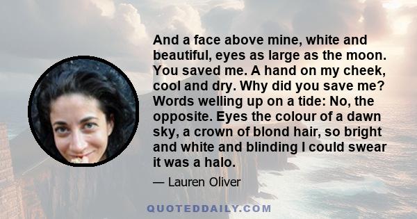 And a face above mine, white and beautiful, eyes as large as the moon. You saved me. A hand on my cheek, cool and dry. Why did you save me? Words welling up on a tide: No, the opposite. Eyes the colour of a dawn sky, a