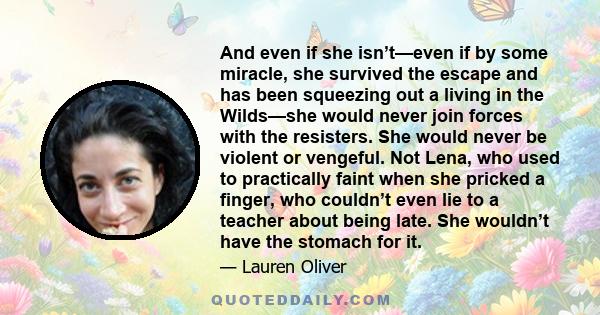 And even if she isn’t—even if by some miracle, she survived the escape and has been squeezing out a living in the Wilds—she would never join forces with the resisters. She would never be violent or vengeful. Not Lena,