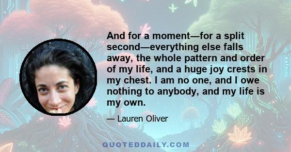 And for a moment―for a split second―everything else falls away, the whole pattern and order of my life, and a huge joy crests in my chest. I am no one, and I owe nothing to anybody, and my life is my own.