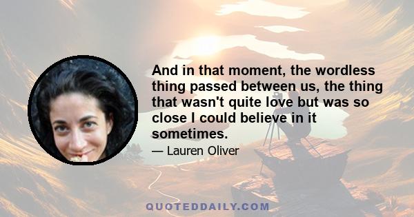 And in that moment, the wordless thing passed between us, the thing that wasn't quite love but was so close I could believe in it sometimes.