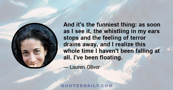 And it's the funniest thing: as soon as I see it, the whistling in my ears stops and the feeling of terror drains away, and I realize this whole time I haven't been falling at all. I've been floating.