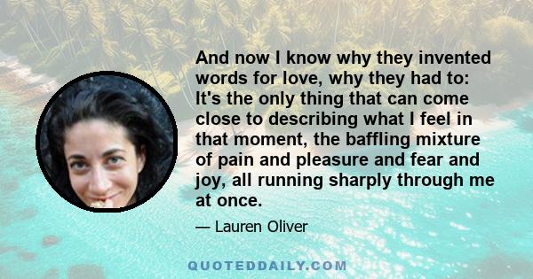 And now I know why they invented words for love, why they had to: It's the only thing that can come close to describing what I feel in that moment, the baffling mixture of pain and pleasure and fear and joy, all running 