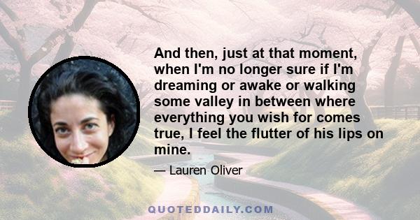 And then, just at that moment, when I'm no longer sure if I'm dreaming or awake or walking some valley in between where everything you wish for comes true, I feel the flutter of his lips on mine.